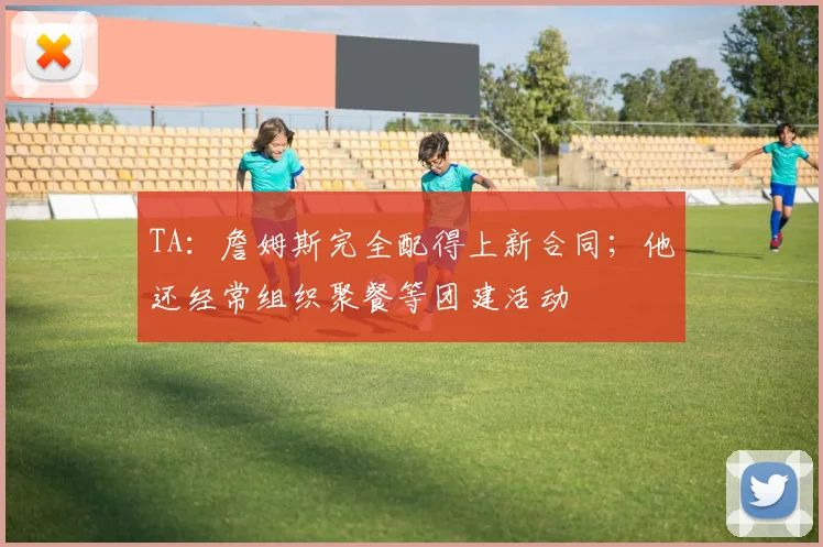 TA：詹姆斯完全配得上新合同；他还经常组织聚餐等团建活动