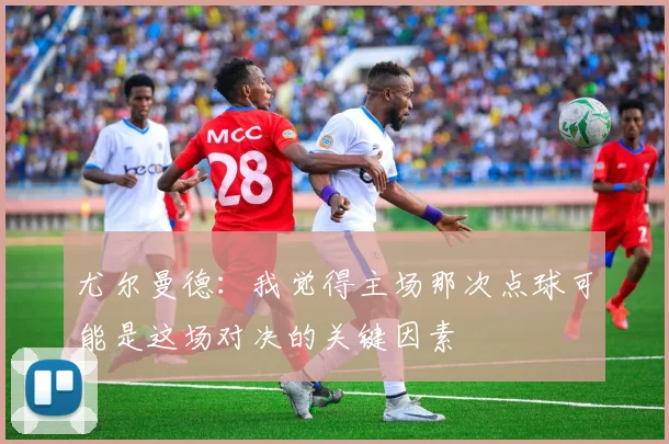 尤尔曼德：我觉得主场那次点球可能是这场对决的关键因素