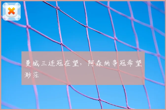 曼城三连冠在望，阿森纳争冠希望渺茫