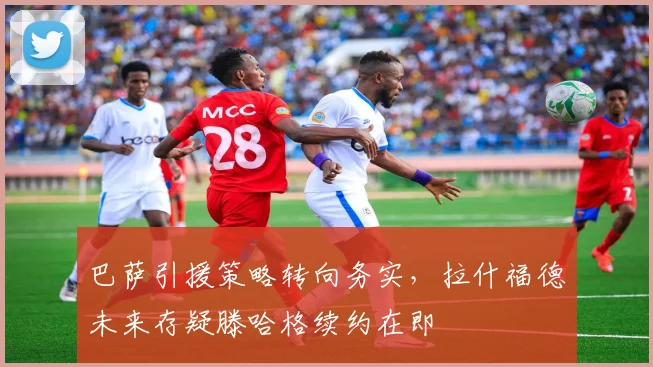 巴萨引援策略转向务实,拉什福德未来存疑滕哈格续约在即