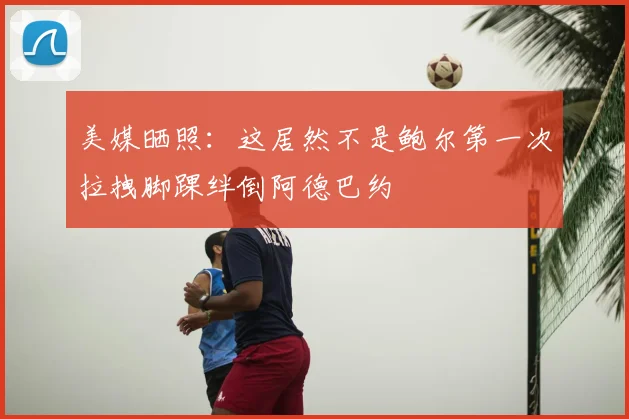美媒晒照:这居然不是鲍尔第一次拉拽脚踝绊倒阿德巴约