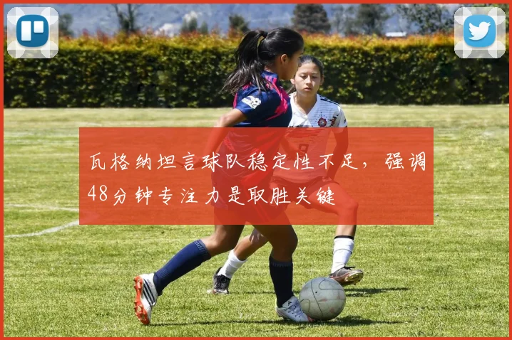 瓦格纳坦言球队稳定性不足,强调48分钟专注力是取胜关键