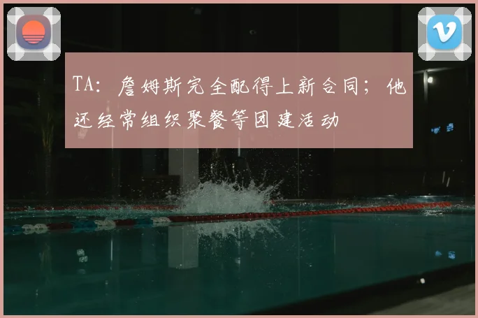 TA：詹姆斯完全配得上新合同；他还经常组织聚餐等团建活动