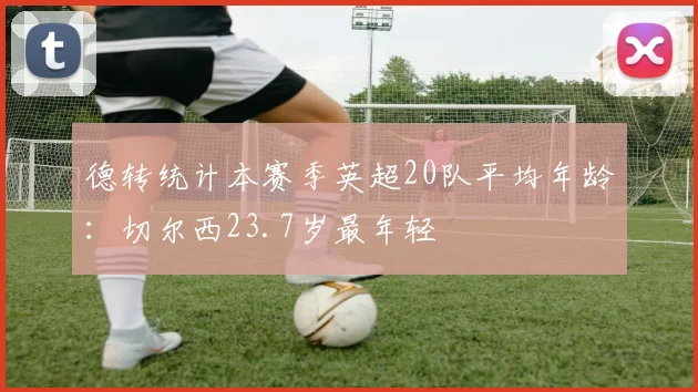 德转统计本赛季英超20队平均年龄：切尔西23.7岁最年轻