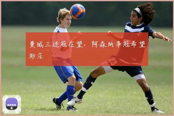 曼城三连冠在望,阿森纳争冠希望渺茫