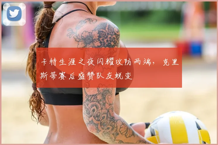 卡特生涯之夜闪耀攻防两端，克里斯蒂赛后盛赞队友蜕变