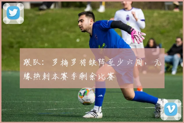 跟队：罗梅罗将缺阵至少六周，无缘热刺本赛季剩余比赛