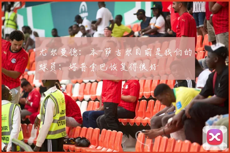 尤尔曼德：本-萨吉尔目前是我们的球员；塔普索巴恢复得很好