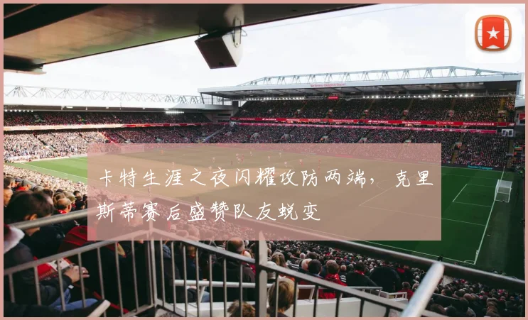 卡特生涯之夜闪耀攻防两端，克里斯蒂赛后盛赞队友蜕变