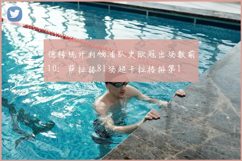 德转统计利物浦队史欧冠出场数前10：萨拉赫81场超卡拉格排第1