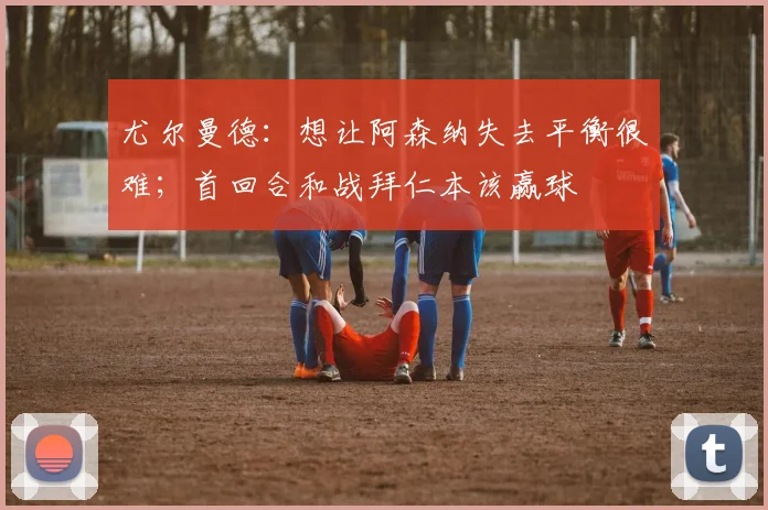 尤尔曼德：想让阿森纳失去平衡很难；首回合和战拜仁本该赢球