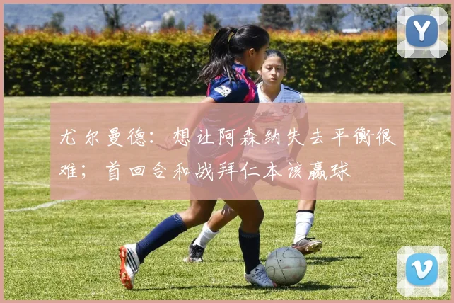 尤尔曼德：想让阿森纳失去平衡很难；首回合和战拜仁本该赢球