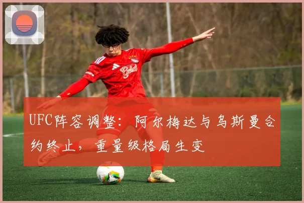 UFC阵容调整：阿尔梅达与乌斯曼合约终止，重量级格局生变