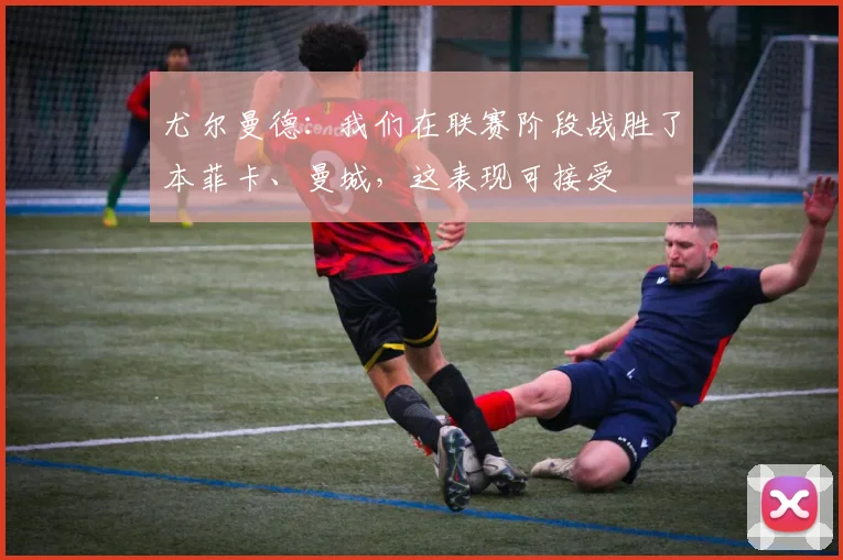 尤尔曼德：我们在联赛阶段战胜了本菲卡、曼城，这表现可接受