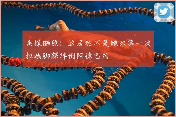 美媒晒照：这居然不是鲍尔第一次拉拽脚踝绊倒阿德巴约