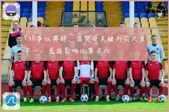 VAR争议再起：温契奇关键判罚尺度不一，直接影响比赛走向