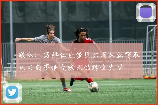 跟队：若拜仁让努贝尔离队就得承认之前签他是较大的转会失误