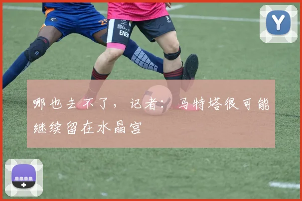 哪也去不了，记者：马特塔很可能继续留在水晶宫