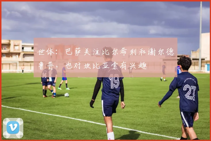 世体：巴萨关注比尔希利和谢尔德鲁普，也对坎比亚索有兴趣