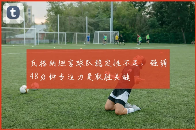 瓦格纳坦言球队稳定性不足，强调48分钟专注力是取胜关键