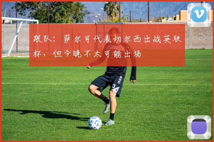 跟队：萨尔可代表切尔西出战英联杯，但今晚不太可能出场