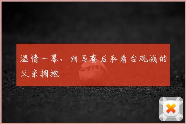 温情一幕,利马赛后和看台观战的父亲拥抱