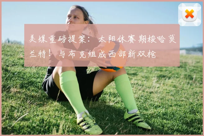 美媒重磅提案：太阳休赛期梭哈莫兰特！与布克组成西部新双枪