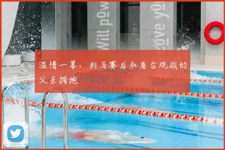 温情一幕，利马赛后和看台观战的父亲拥抱